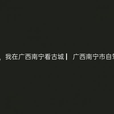 那一年，湘、黔、桂自驾万里行，我在广西南宁看古城 ▏广西南宁市自驾三日游实用攻略 ▏2021年5月